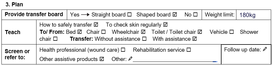 Maria’s assessment plan. She should be provided with a shaped board with a weight limit of 180 kilograms (kg). She should be taught how to safely transfer with assistance to/from a bed, wheelchair and toilet. She should be screened to see if other assistive products would benefit her.