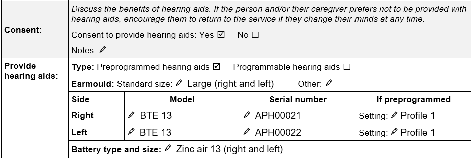 Consent and provide hearing aids section of the TAP Hearing aids assessment form. Consent to provide hearing aids ticked ‘yes’. Preprogrammed hearing aids ticked. Earmould standard size large for right and left ear. Hearing aid information recorded for right ear: Model BTE 13, serial number APH00021, preprogrammed setting Profile 1. Hearing aid information recorded for left ear: Model BTE 13, serial number APH00022, preprogrammed setting Profile 1. Battery type and size: Zinc air 13 (right and left).