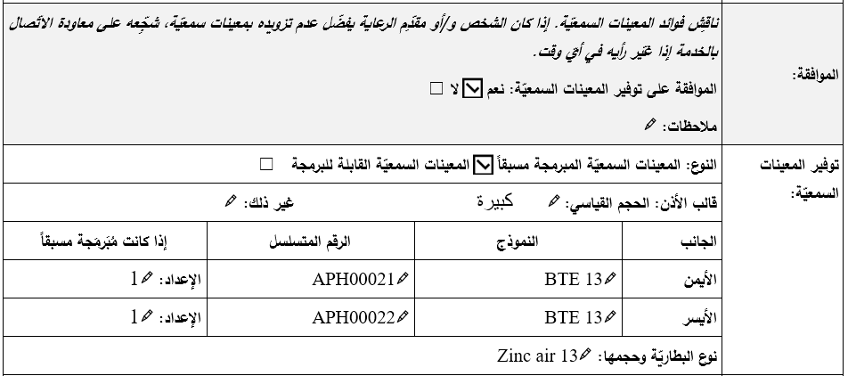 قسم الموافقة وتوفير المعينات السمعيّة في نموذج تقييم المعينات السمعيّة ضمن برنامج التدريب على المنتجات المساعِدة. تمّ التأشير بعلامة ’نعم‘ للموافقة على توفير المعينات السمعيّة. ووُضِعَت علامة على المعينات السمعيّة المبرمجة مسبقًا. قالب الأذن بحجم كبير قياسي للأذن اليمنى واليسرى. معلومات المعينات السمعيّة المسجّلة للأذن اليمنى: الطراز BTE 13، الرقم التسلسلي APH00021، إعداد مبرمج مسبقاً الملفّ الشخصي 1. معلومات المعين السمعي المسجّلة للأذن اليسرى: الطراز BTE 13، الرقم التسلسلي APH00022، إعداد مبرمج مسبقاً الملف الشخصي 1. نوع البطاريّة وحجمها: زنك-هواء 13 (الأذن اليمنى واليسرى).