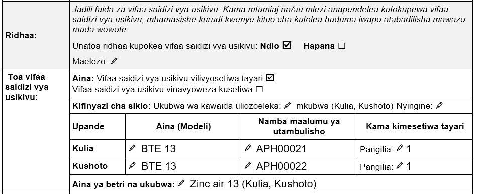 Idhini na utoe sehemu ya vifaa saidizi vya usikivu katika Fomu ya tathmini ya vifaa saidizi vya usikivu ya TAP. Idhini ya kutoa vifaa saidizi vya usikivu iliyotiwa alama ya 'ndiyo'. vifaa saidizi vya usikivu vilivyosetiwa tayari vimetiwa alama. Earmold saizi kubwa kwa sikio la kulia na kushoto. Taarifa saidizi wa Usikivu zilizorekodiwa kwa sikio la kulia: Mfano wa BTE 13, nambari ya ufuatiliaji APH00021, mpangilio uliopangwa mapema Wasifu 1. Taarifa za kifaa saidizi cha Usikivu zilizorekodiwa kwa sikio la kushoto: Mfano wa BTE 13, nambari ya Mfululizo APH00022, mipangilio iliyopangwa mapema Profaili 1. Aina na ukubwa wa betri: Zinki hewa 13 (kulia na kushoto).