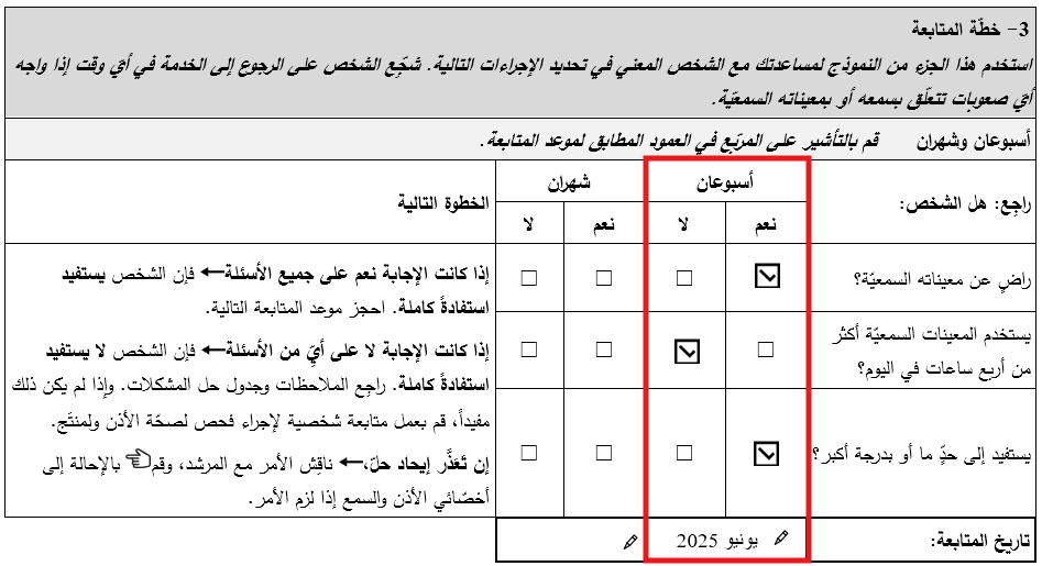 قسم خطّة المتابعة في خلال أسبوعين بنموذج متابعة المعينات السمعيّة المبرمجة مسبقًا للبالغين ضمن برنامج التدريب على المنتجات المساعِدة. • تمّ التأشير على ’نعم‘ للرضا عن المعينات السمعيّة. • تمّ التأشير على ’لا‘ لاستخدام المعينات السمعيَة أكثر من 4 ساعات في اليوم. • تمّ التأشير على ’نعم‘ للاستفادة بقدر متوسّط أو أكبر. • تاريخ المتابعة هو 9 حزيران/يونيو 2025.