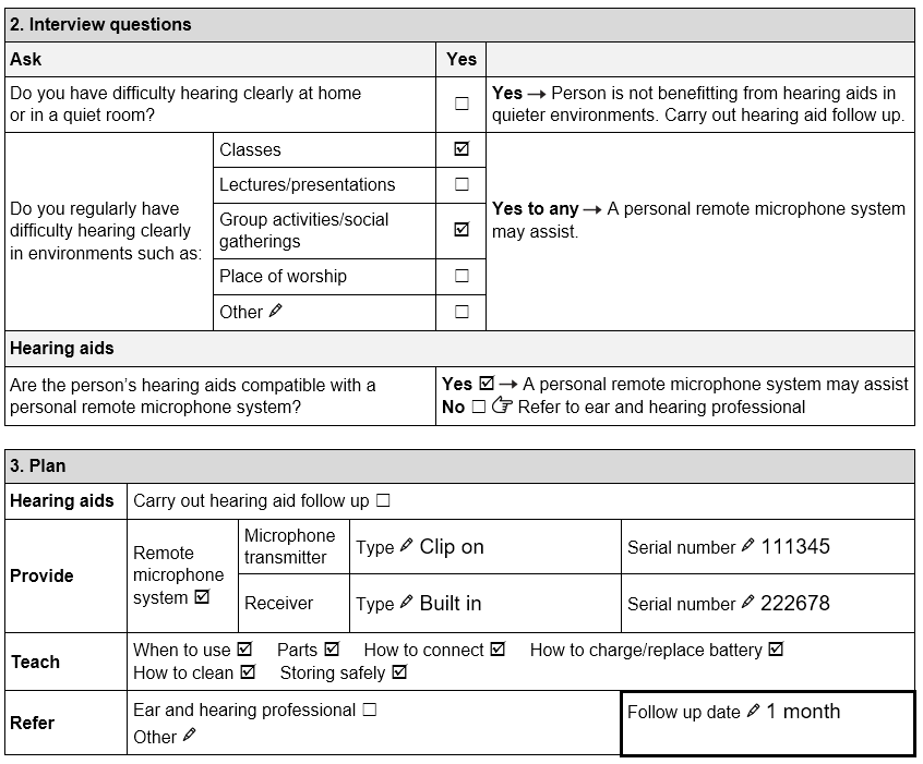 Santiago’s completed TAP Personal remote microphone system assessment form showing: Interview questions; • Do you have difficulty hearing clearly at home or in a quiet room? Not ticked ‘Yes’. • Do you regularly have difficulty hearing clearly in environments such as: classes, lectures/presentation, place of worship other. • Classes and group activities/social gatherings ticked ‘Yes’. • Are the person’s hearing aids compatible with a personal remote microphone system? Ticked ‘Yes’. Plan: • Carry out hearing aid follow up. Not ticked. • Provide Remote microphone system. Ticked ‘Yes’. Microphone transmitter: Clip on. Receiver: Built in. • Serial numbers included. • Teach when to use, parts, how to connect, how to charge/replace battery, how to clean, storing safely. All ticked. • Refer to ear and hearing professional not ticked. • Follow up date: 1 month.